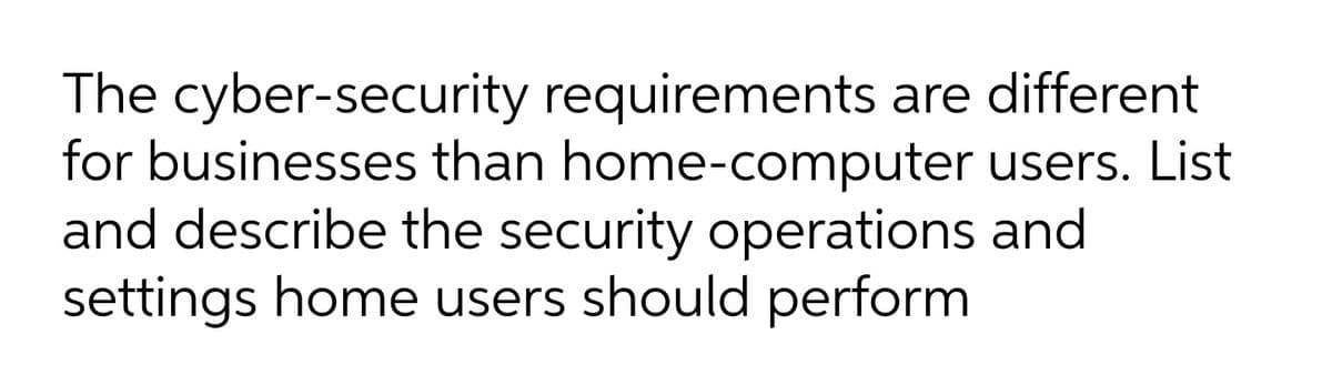 The cyber-security requirements are different
for businesses than home-computer users. List
and describe the security operations and
settings home users should perform
