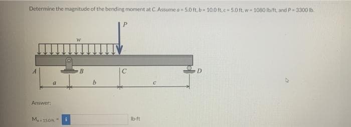Determine the magnitude of the bending moment at C. Assume a - 5.0 ft, b 10.0 ft,c 5.0 ft, w 1080 lb/ft, andP 3300 lb.
TV
C
Answer:
M-150ft
Ib-ft
