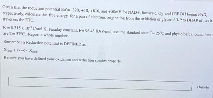 Given that the reduction potential Eo'=-320, +10, +816, and +50mV for NAD+, fumarate, 02 and G3P DH bound FAD,
respectively, calculate the free energy for a pair of electrons originating from the oxidation of glycerol-3-P to DHAP of, as it
traverses the ETC.
R = 8.315 x 10 J/mol K; Faraday constant, F= 96.48 KJ/V-mol, assume standard state T= 25°C and physiological conditions
are T= 37°C. Report a whole number.
Remember a Reduction potential is DEFINED as
X(ax) +e- --> X(red)
Be sure you have defined your oxidation and reduction species properly.
kJ/mole
