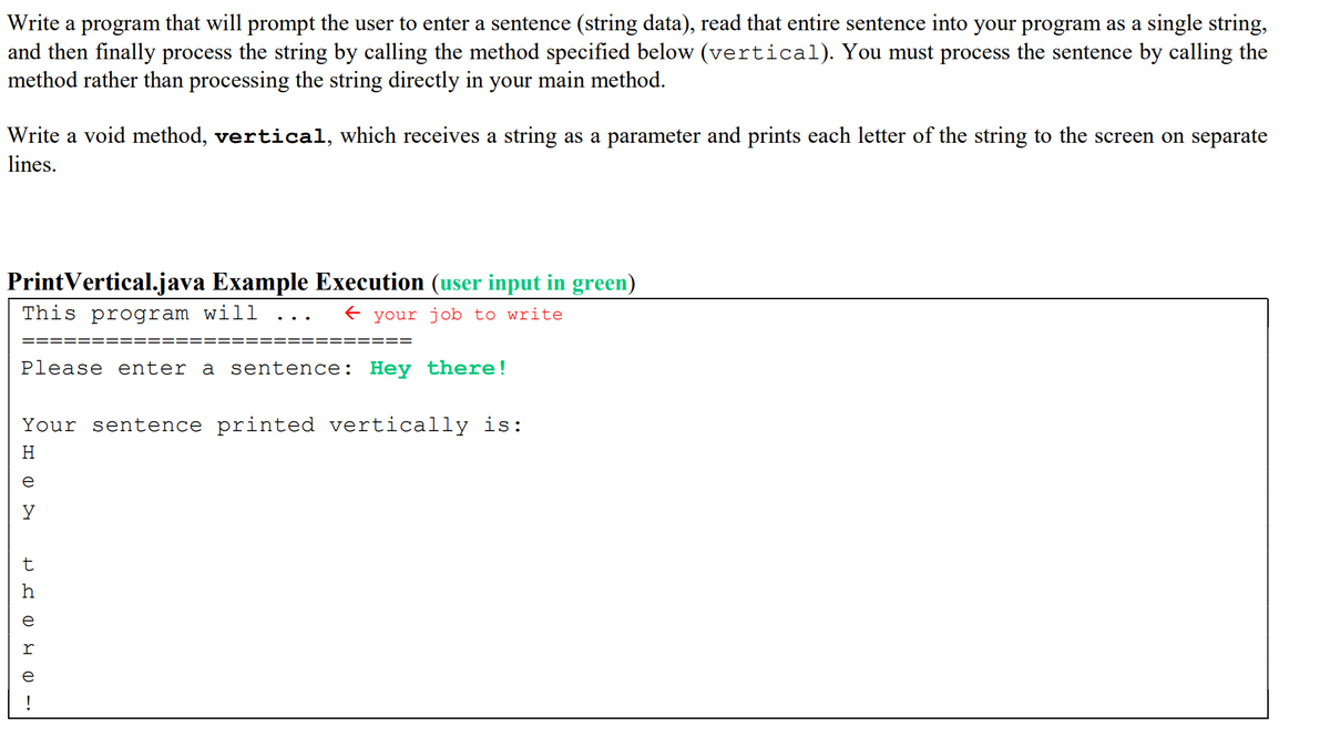 Write a program that will prompt the user to enter a sentence (string data), read that entire sentence into your program as a single string,
and then finally process the string by calling the method specified below (vertical). You must process the sentence by calling the
method rather than processing the string directly in your main method.
Write a void method, vertical, which receives a string as a parameter and prints each letter of the string to the screen on separate
lines.
PrintVertical.java Example Execution (user input in green)
This program will
E your job to write
..
====:
====
Please enter a sentence: Hey there!
Your sentence printed vertically is:
H
t
