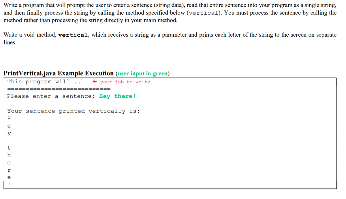 Write a program that will prompt the user to enter a sentence (string data), read that entire sentence into your program as a single string,
and then finally process the string by calling the method specified below (vertical). You must process the sentence by calling the
method rather than processing the string directly in your main method.
Write a void method, vertical, which receives a string as a parameter and prints each letter of the string to the screen on separate
lines.
PrintVertical.java Example Execution (user input in green)
This program will
E your job to write
===
Please enter a sentence: Hey there!
Your sentence printed vertically is:
H
e
y
t
h
e
!
