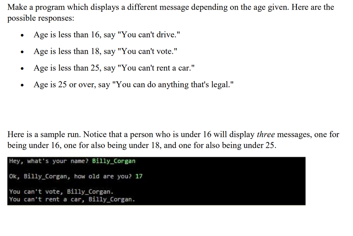 Make a program which displays a different message depending on the age given. Here are the
possible responses:
Age is less than 16, say "You can't drive."
Age is less than 18, say "You can't vote."
Age is less than 25, say "You can't rent a car."
Age is 25 or over, say "You can do anything that's legal."
Here is a sample run. Notice that a person who is under 16 will display three messages, one for
being under 16, one for also being under 18, and one for also being under 25.
Hey, what's your name? Billy_Corgan
Ok, Billy_Corgan, how old are you? 17
You can't vote, Billy_Corgan.
You can't rent a car, Billy_Corgan.
