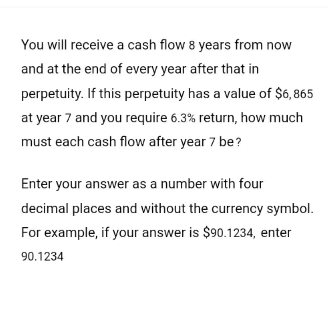 You will receive a cash flow 8 years from now
and at the end of every year after that in
perpetuity. If this perpetuity has a value of $6,865
at year 7 and you require 6.3% return, how much
must each cash flow after year 7 be?
Enter your answer as a number with four
decimal places and without the currency symbol.
For example, if your answer is $90.1234, enter
90.1234