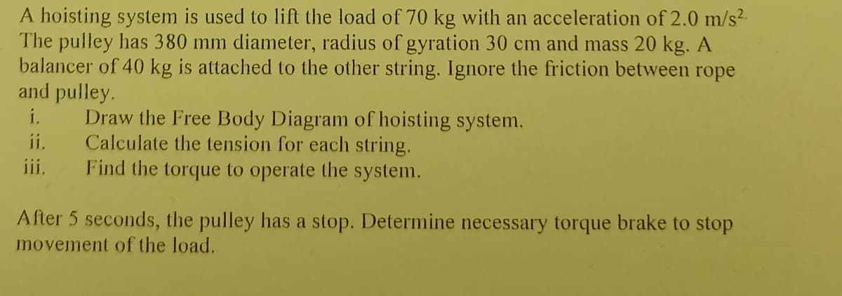 A hoisting system is used to lift the load of 70 kg with an acceleration of 2.0 m/s².
The pulley has 380 mm diameter, radius of gyration 30 cm and mass 20 kg. A
balancer of 40 kg is attached to the other string. Ignore the friction between rope
and pulley.
i.
ii.
iii.
Draw the Free Body Diagram of hoisting system.
Calculate the tension for each string.
Find the torque to operate the system.
After 5 seconds, the pulley has a stop. Determine necessary torque brake to stop
movement of the load.