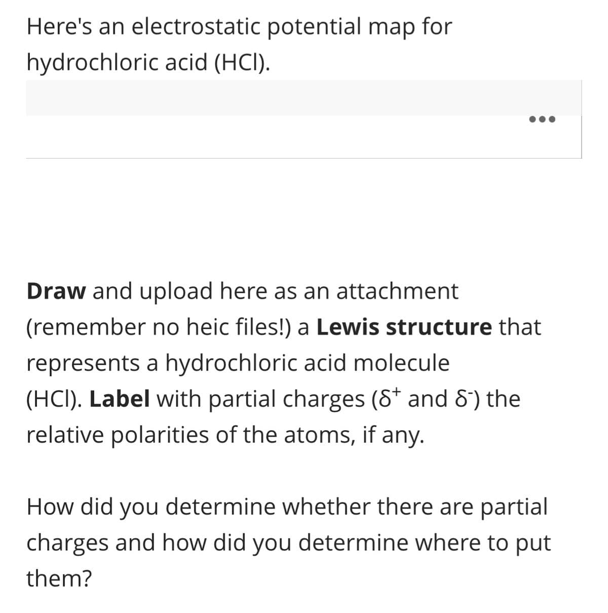 Here's an electrostatic potential map for
hydrochloric acid (HCI).
:
Draw and upload here as an attachment
(remember no heic files!) a Lewis structure that
represents a hydrochloric acid molecule
(HCI). Label with partial charges (8* and 8) the
relative polarities of the atoms, if any.
How did you determine whether there are partial
charges and how did you determine where to put
them?