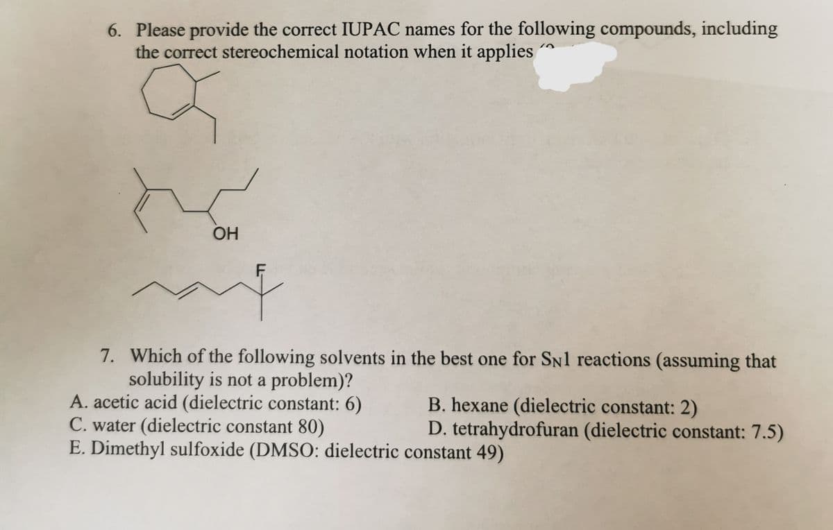 6. Please provide the correct IUPAC names for the following compounds, including
the correct stereochemical notation when it applies
na
OH
F
me
7. Which of the following solvents in the best one for SN1 reactions (assuming that
solubility is not a problem)?
A. acetic acid (dielectric constant: 6)
C. water (dielectric constant 80)
E. Dimethyl sulfoxide (DMSO: dielectric
B. hexane (dielectric constant: 2)
D. tetrahydrofuran (dielectric constant: 7.5)
constant 49)