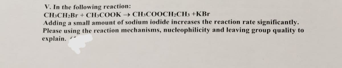 V. In the following reaction:
CH3CH₂Br + CH3COOK → CH3COOCH₂CH3 +KBr
Adding a small amount of sodium iodide increases the reaction rate significantly.
Please using the reaction mechanisms, nucleophilicity and leaving group quality to
explain.