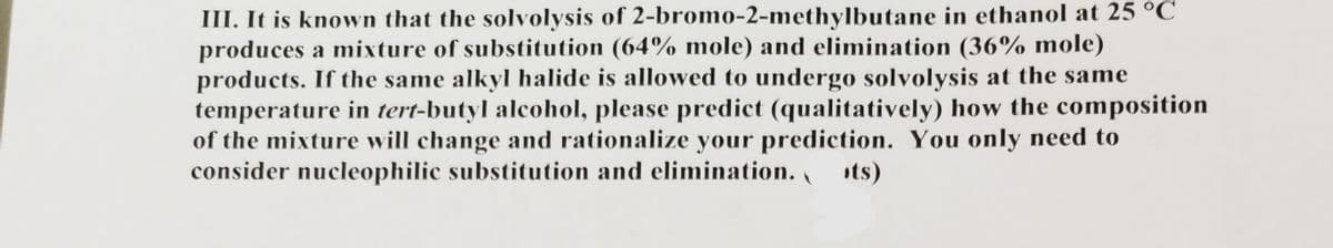 III. It is known that the solvolysis of 2-bromo-2-methylbutane in ethanol at 25 °C
produces a mixture of substitution (64% mole) and elimination (36% mole)
products. If the same alkyl halide is allowed to undergo solvolysis at the same
temperature in tert-butyl alcohol, please predict (qualitatively) how the composition
of the mixture will change and rationalize your prediction. You only need to
consider nucleophilic substitution and elimination. ts)
