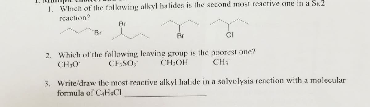 1. Which of the following alkyl halides is the second most reactive one in a SN2
reaction?
Br
Br
Br
CI
2. Which of the following leaving group is the poorest one?
CH3O
CF3SO3
CH3OH
CH3™
3. Write/draw the most reactive alkyl halide in a solvolysis reaction with a molecular
formula of C4H9C1