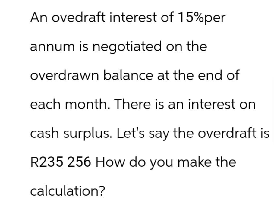 An ovedraft interest of 15%per
annum is negotiated on the
overdrawn balance at the end of
each month. There is an interest on
cash surplus. Let's say the overdraft is
R235 256 How do you make the
calculation?