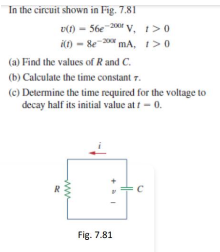 In the circuit shown in Fig. 7.81
v(t) = 56e-2001 V, t>0
- 200
%3D
i(1) = 8e
mA,
t >0
(a) Find the values of R and C.
(b) Calculate the time constant 7.
(c) Determine the time required for the voltage to
decay half its initial value at t = 0.
R
C
Fig. 7.81
ww
