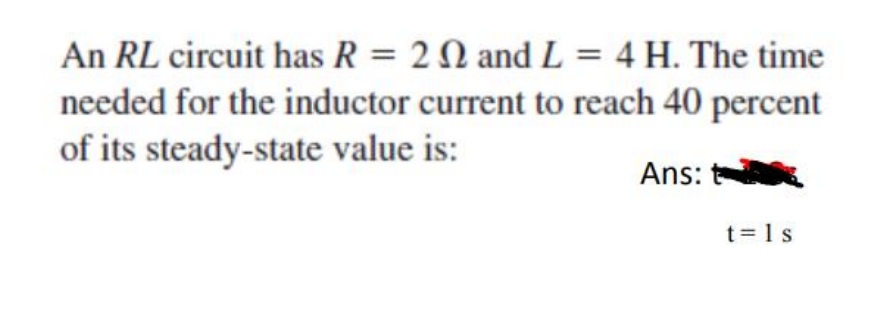 An RL circuit has R = 2 N and L = 4 H. The time
needed for the inductor current to reach 40 percent
of its steady-state value is:
Ans:
t= 1 s
