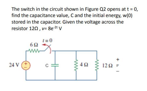 The switch in the circuit shown in Figure Q2 opens at t = 0,
find the capacitance value, Cand the initial energy, w(0)
stored in the capacitor. Given the voltage across the
resistor 120, v= 8e2t V
t = 0
24 V
C
122 v
