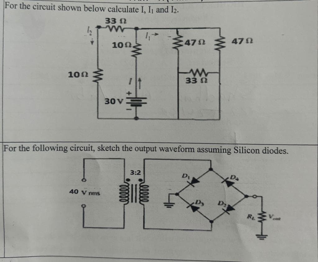 For the circuit shown below calculate I, I₁ and 12.
33 Ω
10Ω
www
109.
40 Vrms
30 V
47924792
3:2
ww
For the following circuit, sketch the output waveform assuming Silicon diodes.
33 Ω
D₁
Di
R₁