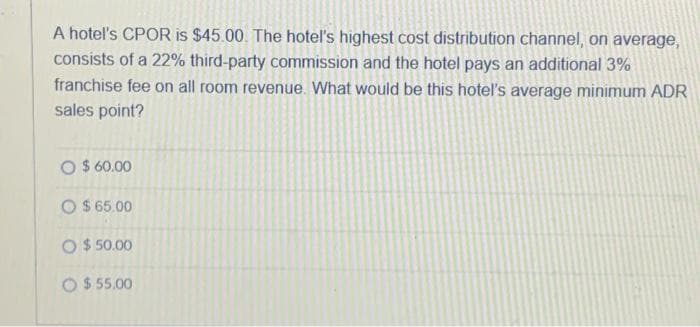 A hotel's CPOR is $45.00. The hotel's highest cost distribution channel, on average,
consists of a 22% third-party commission and the hotel pays an additional 3%
franchise fee on all room revenue. What would be this hotel's average minimum ADR
sales point?
O $60.00
O $65.00
O $50.00
O $ 55.00