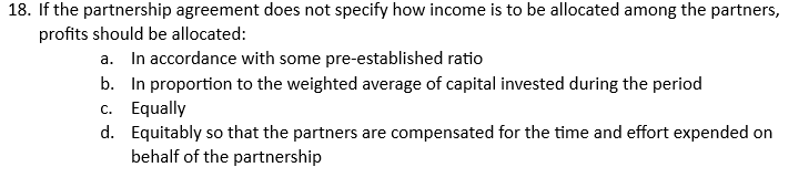 18. If the partnership agreement does not specify how income is to be allocated among the partners,
profits should be allocated:
a. In accordance with some pre-established ratio
b. In proportion to the weighted average of capital invested during the period
c. Equally
d. Equitably so that the partners are compensated for the time and effort expended on
behalf of the partnership