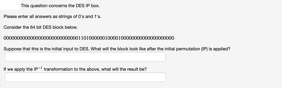 This question concerns the DES IP box.
Please enter all answers as strings of O's and 1's.
Consider the 64 bit DES block below.
0000000000000000000000000000110100000010000100000000000000000000
Suppose that this is the initial input to DES. What will the block look like after the initial permutation (IP) is applied?
If we apply the IP- transformation to the above, what will the result be?
