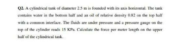 Q2. A cylindrical tank of diameter 2.5 m is founded with its axis horizontal. The tank
contains water in the bottom half and an oil of relative density 0.82 on the top half
with a common interface. The fluids are under pressure and a pressure gauge on the
top of the cylinder reads 15 KPa. Calculate the force per meter length on the upper
half of the cylindrical tank.
