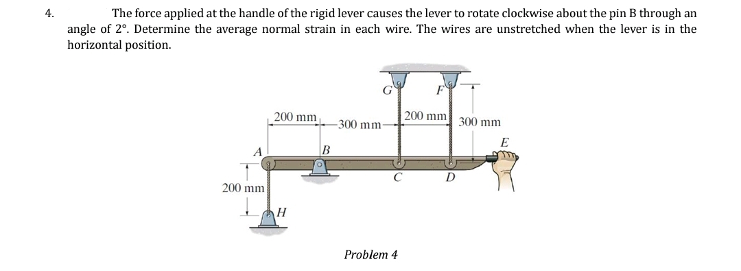 4.
The force applied at the handle of the rigid lever causes the lever to rotate clockwise about the pin B through an
angle of 2°. Determine the average normal strain in each wire. The wires are unstretched when the lever is in the
horizontal position.
200 mm
200 mm
H
B
-300 mm-
Problem 4
F
200 mm
D
300 mm
E