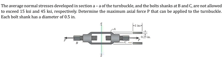 The average normal stresses developed in section a - a of the turnbuckle, and the bolts shanks at B and C, are not allowed
to exceed 15 ksi and 45 ksi, respectively. Determine the maximum axial force P that can be applied to the turnbuckle.
Each bolt shank has a diameter of 0.5 in.
P
B
I
a
|-1 in:-||
0.25 in.