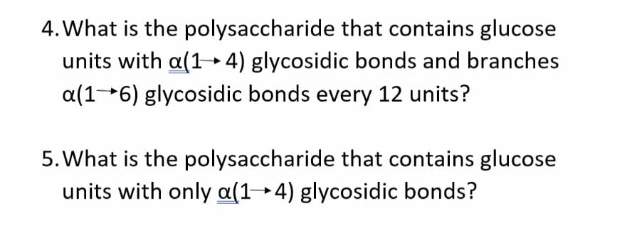 4. What is the polysaccharide that contains glucose
units with a(1- 4) glycosidic bonds and branches
a(16) glycosidic bonds every 12 units?
5. What is the polysaccharide that contains glucose
units with only a(1→4) glycosidic bonds?
