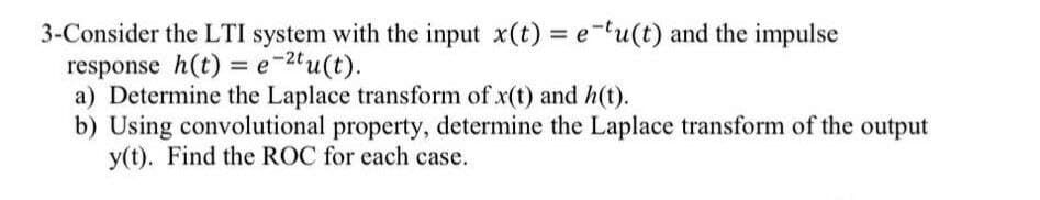 3-Consider the LTI system with the input x(t) = e-tu(t) and the impulse
response h(t) = e-2tu(t).
a) Determine the Laplace transform of x(t) and h(t).
b) Using convolutional property, determine the Laplace transform of the output
y(t). Find the ROC for each case.
%3D
