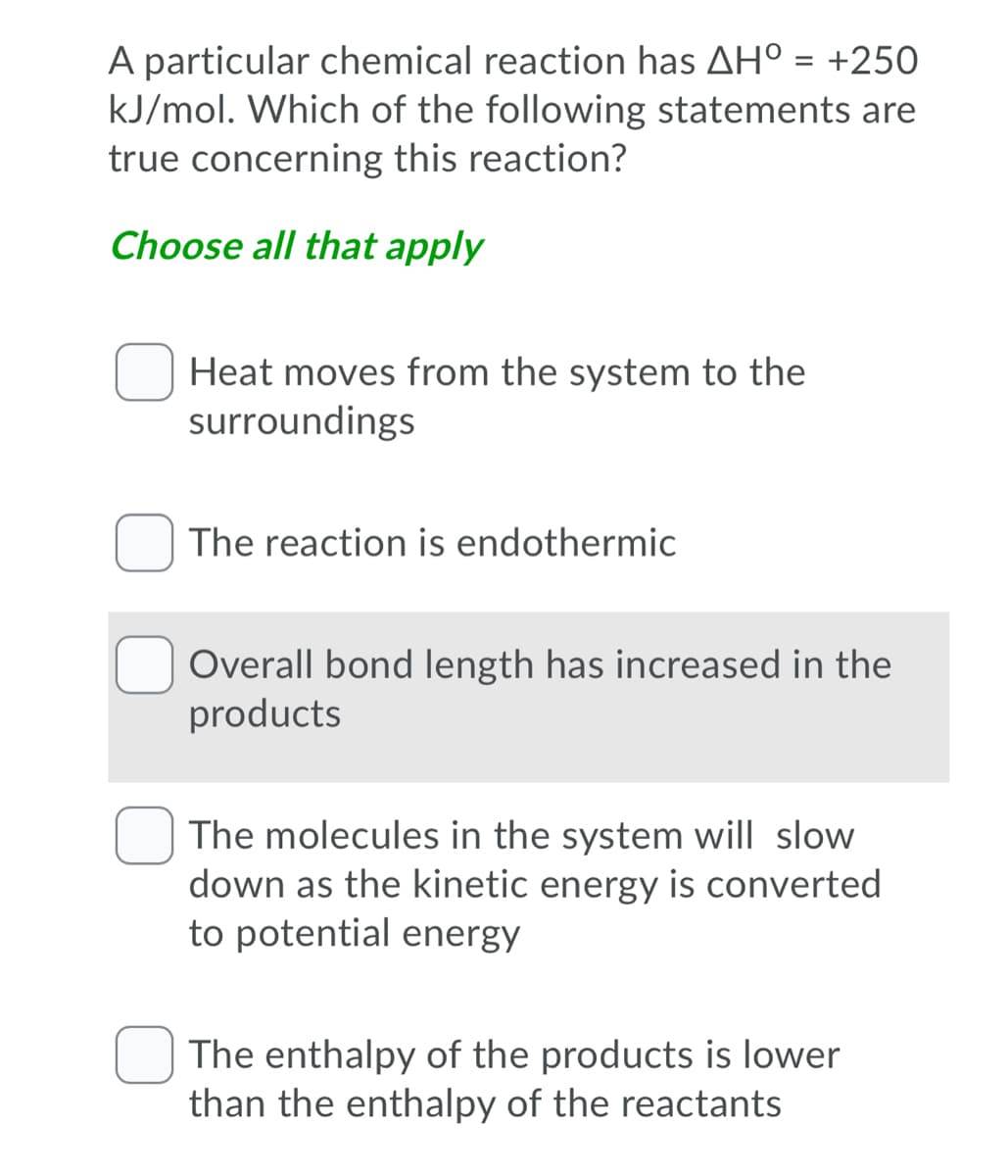 A particular chemical reaction has AH° = +250
kJ/mol. Which of the following statements are
true concerning this reaction?
Choose all that apply
Heat moves from the system to the
surroundings
The reaction is endothermic
Overall bond length has increased in the
products
The molecules in the system will slow
down as the kinetic energy is converted
to potential energy
O The enthalpy of the products is lower
than the enthalpy of the reactants

