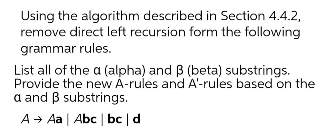 Using the algorithm described in Section 4.4.2,
remove direct left recursion form the following
grammar rules.
List all of the a (alpha) and B (beta) substrings.
Provide the new A-rules and A'-rules based on the
a and B substrings.
A → Aa | Abc | bc | d
