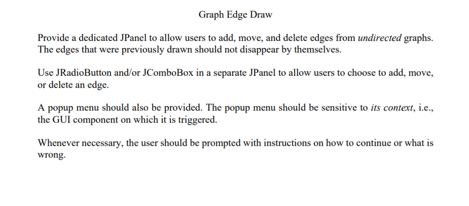 Graph Edge Draw
Provide a dedicated JPanel to allow users to add, move, and delete edges from undirected graphs.
The edges that were previously drawn should not disappear by themselves.
Use JRadioButton and/or JComboBox in a separate JPanel to allow users to choose to add, move,
or delete an edge.
A popup menu should also be provided. The popup menu should be sensitive to its context, i.e.,
the GUI component on which it is triggered.
Whenever necessary, the user should be prompted with instructions on how to continue or what is
wrong.
