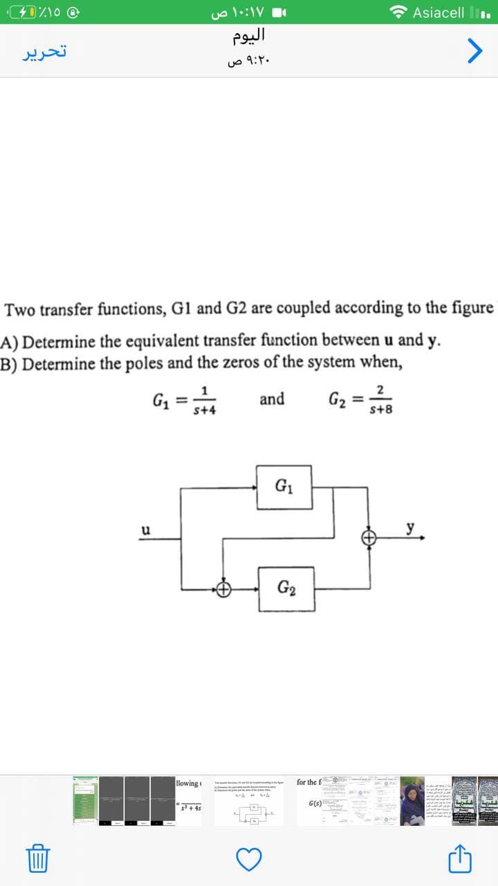 D%10 @
Asiacell.
Two transfer functions, G1 and G2 are coupled according to the figure
A) Determine the equivalent transfer function between u and y.
B) Determine the poles and the zeros of the system when,
1
2
G₁
and
G₂
=
s+4
s+8
تحرير
E
u
llowing
۱۰:۱۷ ص
اليوم
۹:۲۰ ص
5² +45
G₁
G₂
ge de A
for the f
G(s)
←