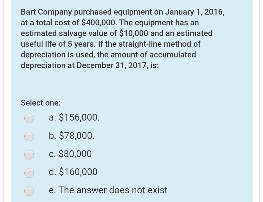 Bart Company purchased equipment on January 1, 2016,
at a total cost of $400,000. The equipment has an
estimated salvage value of $10,000 and an estimated
useful life of 5 years. If the straight-line method of
depreciation is used, the amount of accumulated
depreciation at December 31, 2017, is:
Select one:
a. $156,000.
b. $78,000.
c. $80,000
d. $160,000
e. The answer does not exist
