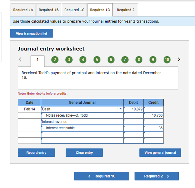 Required 1A
Required 18 Required 10 Required 10 Required 2
Use those calculated values to prepare your journal entries for Year 2 transactions.
View transaction list
Journal entry worksheet
2
3
5
6
8
9
10
>
1
Received Todd's payment of principal and interest on the note dated December
16.
Note: Enter debits before credits.
Date
General Journal
Debit
Credit
Feb 14
Cash
10,879
10,700
Notes receivable-D. Todd
Interest revenue
Interest receivable
36
Record entry
Clear entry
View general journal
< Required 1C
Required 2 >
