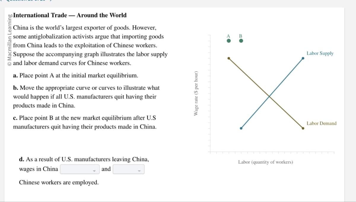 bo International Trade Around the World
O Macmillan Learning
China is the world's largest exporter of goods. However,
some antiglobalization activists argue that importing goods
from China leads to the exploitation of Chinese workers.
Suppose the accompanying graph illustrates the labor supply
and labor demand curves for Chinese workers.
a. Place point A at the initial market equilibrium.
b. Move the appropriate curve or curves to illustrate what
would happen if all U.S. manufacturers quit having their
products made in China.
c. Place point B at the new market equilibrium after U.S
manufacturers quit having their products made in China.
d. As a result of U.S. manufacturers leaving China,
wages in China
and
Chinese workers are employed.
Wage rate ($ per hour)
Labor (quantity of workers)
Labor Supply
Labor Demand