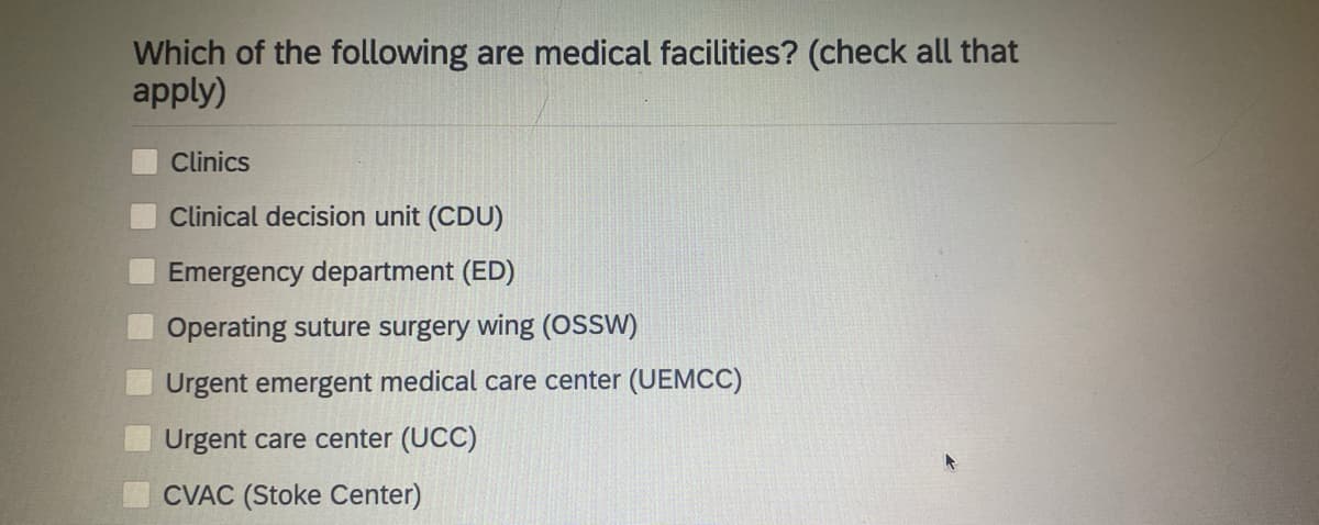 Which of the following are medical facilities? (check all that
apply)
Clinics
Clinical decision unit (CDU)
Emergency department (ED)
Operating suture surgery wing (OSSW)
Urgent emergent medical care center (UEMCC)
Urgent care center (UCC)
CVAC (Stoke Center)
