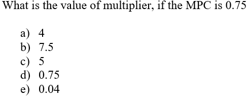 What is the value of multiplier, if the MPC is 0.75
a) 4
b) 7.5
c) 5
d) 0.75
e) 0.04