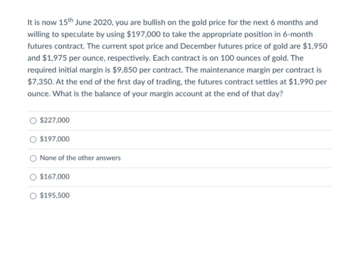 It is now 15th June 2020, you are bullish on the gold price for the next 6 months and
willing to speculate by using $197,000 to take the appropriate position in 6-month
futures contract. The current spot price and December futures price of gold are $1,950
and $1,975 per ounce, respectively. Each contract is on 100 ounces of gold. The
required initial margin is $9,850 per contract. The maintenance margin per contract is
$7,350. At the end of the first day of trading, the futures contract settles at $1,990 per
ounce. What is the balance of your margin account at the end of that day?
$227,000
$197,000
None of the other answers
$167,000
O $195,500
