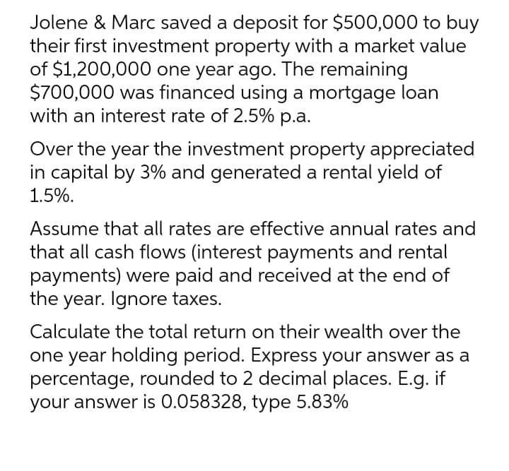 Jolene & Marc saved a deposit for $500,000 to buy
their first investment property with a market value
of $1,200,000 one year ago. The remaining
$700,000 was financed using a mortgage loan
with an interest rate of 2.5% p.a.
Over the year the investment property appreciated
in capital by 3% and generated a rental yield of
1.5%.
Assume that all rates are effective annual rates and
that all cash flows (interest payments and rental
payments) were paid and received at the end of
the year. Ignore taxes.
Calculate the total return on their wealth over the
one year holding period. Express your answer as a
percentage, rounded to 2 decimal places. E.g. if
your answer is 0.058328, type 5.83%
