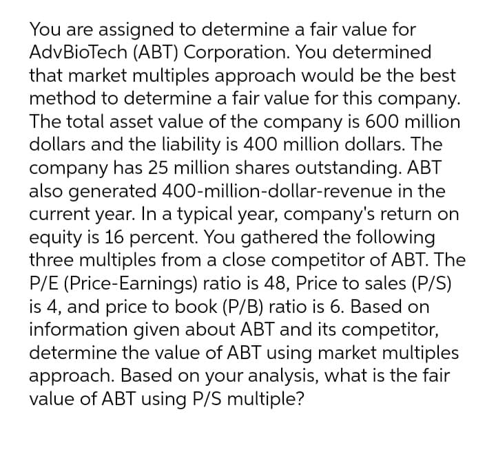 You are assigned to determine a fair value for
AdvBioTech (ABT) Corporation. You determined
that market multiples approach would be the best
method to determine a fair value for this company.
The total asset value of the company is 600 million
dollars and the liability is 400 million dollars. The
company has 25 million shares outstanding. ABT
also generated 400-million-dollar-revenue in the
current year. In a typical year, company's return on
equity is 16 percent. You gathered the following
three multiples from a close competitor of ABT. The
P/E (Price-Earnings) ratio is 48, Price to sales (P/S)
is 4, and price to book (P/B) ratio is 6. Based on
information given about ABT and its competitor,
determine the value of ABT using market multiples
approach. Based on your analysis, what is the fair
value of ABT using P/S multiple?
