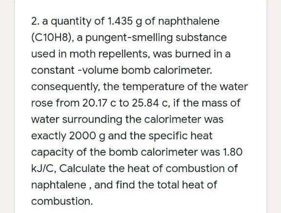 2. a quantity of 1.435 g of naphthalene
(C10H8), a pungent-smelling substance
used in moth repellents, was burned in a
constant -volume bomb calorimeter.
consequently, the temperature of the water
rose from 20.17 c to 25.84 c, if the mass of
water surrounding the calorimeter was
exactly 2000 g and the specific heat
capacity of the bomb calorimeter was 1.80
kJ/C, Calculate the heat of combustion of
naphtalene, and find the total heat of
combustion.
