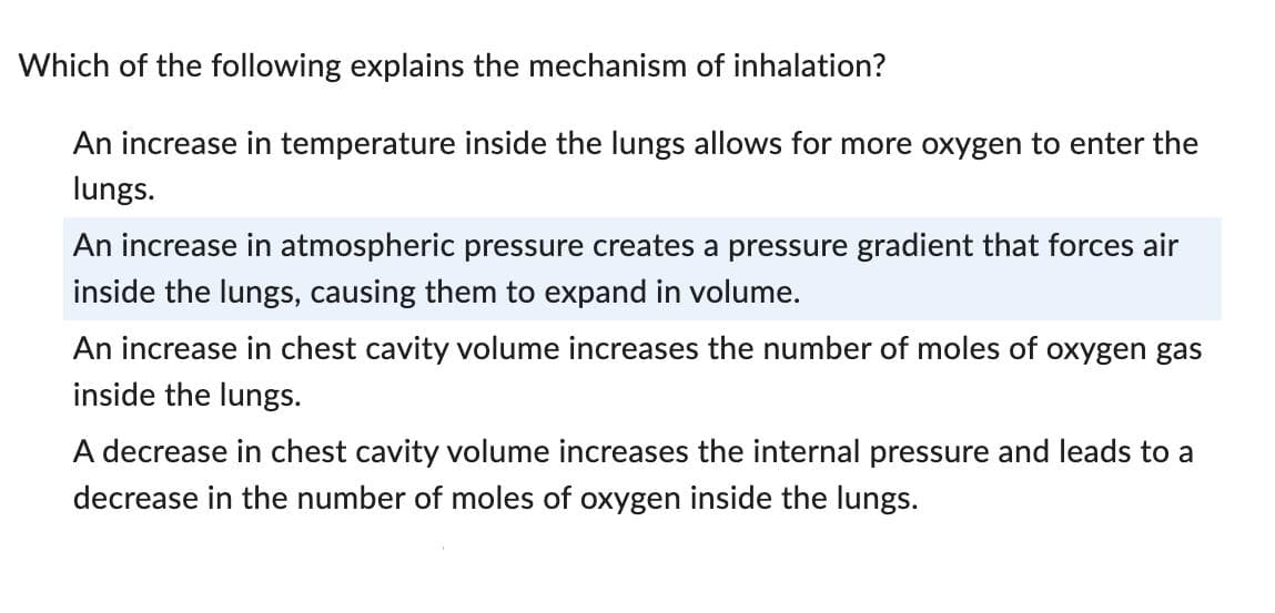 Which of the following explains the mechanism of inhalation?
An increase in temperature inside the lungs allows for more oxygen to enter the
lungs.
An increase in atmospheric pressure creates a pressure gradient that forces air
inside the lungs, causing them to expand in volume.
An increase in chest cavity volume increases the number of moles of oxygen gas
inside the lungs.
A decrease in chest cavity volume increases the internal pressure and leads to a
decrease in the number of moles of oxygen inside the lungs.
