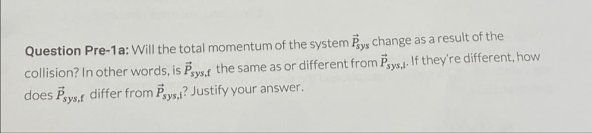 Question Pre-1a: Will the total momentum of the system Psys change as a result of the
collision? In other words, is Psys,f the same as or different from Psys,l. If they're different, how
does Psys,f differ from Psys,i? Justify your answer.