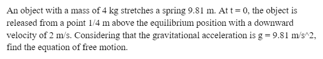 An object with a mass of 4 kg stretches a spring 9.81 m. At t = 0, the object is
released from a point 1/4 m above the equilibrium position with a downward
velocity of 2 m/s. Considering that the gravitational acceleration is g = 9.81 m/s^2,
find the equation of free motion.