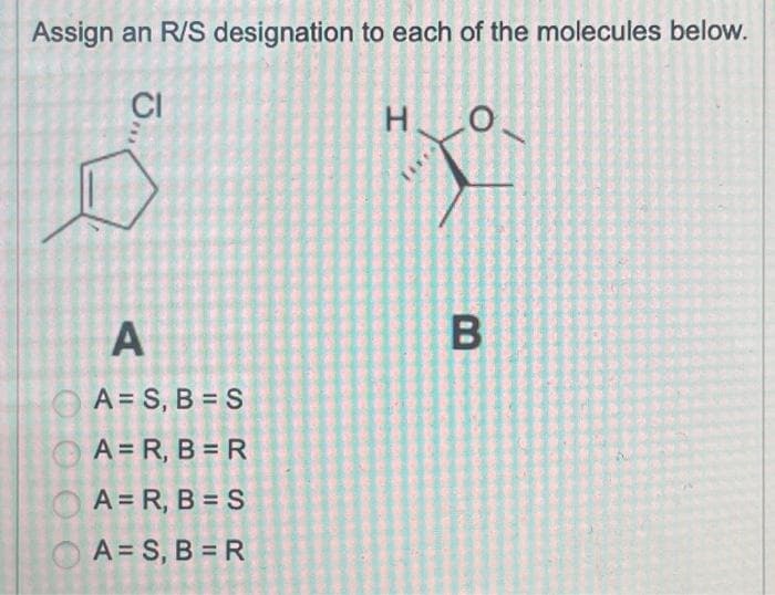 Assign an R/S designation to each of the molecules below.
O
J.,,.
CI
A
A=S, B=S
A =R, B = R
A = R, B = S
A = S, B=R
Η.
B