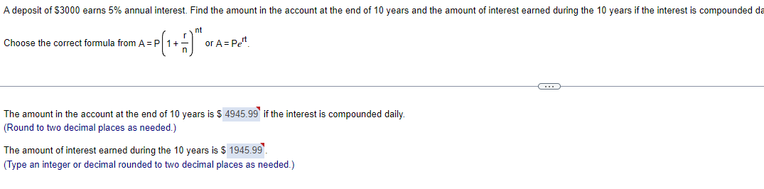 A deposit of $3000 earns 5% annual interest. Find the amount in the account at the end of 10 years and the amount of interest earned during the 10 years if the interest is compounded da
= P(1 + - -) ™²0
Choose the correct formula from A = P
or A = Pet
The amount in the account at the end of 10 years is $ 4945.99 if the interest is compounded daily.
(Round to two decimal places as needed.)
The amount of interest earned during the 10 years is $ 1945.99
(Type an integer or decimal rounded to two decimal places as needed.)
C