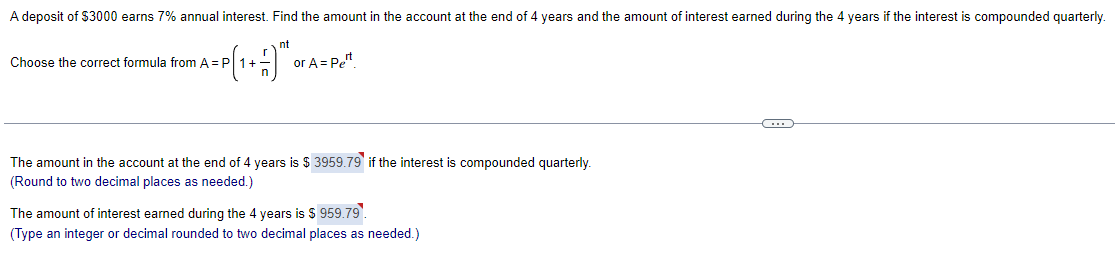A deposit of $3000 earns 7% annual interest. Find the amount in the account at the end of 4 years and the amount of interest earned during the 4 years if the interest is compounded quarterly.
nt
1+-9″
Choose the correct formula from A = P 1 +
or A= Pet
The amount in the account at the end of 4 years is $3959.79 if the interest is compounded quarterly.
(Round to two decimal places as needed.)
The amount of interest earned during the 4 years is $ 959.79.
(Type an integer or decimal rounded to two decimal places as needed.)