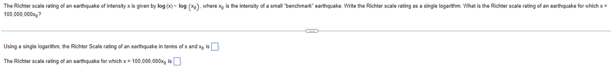 The Richter scale rating of an earthquake of intensity x is given by log (x) - log (x₁), where x₁ is the intensity of a small "benchmark" earthquake. Write the Richter scale rating as a single logarithm. What is the Richter scale rating of an earthquake for which x =
100,000,000x0?
Using a single logarithm, the Richter Scale rating of an earthquake in terms of x and xo is
The Richter scale rating of an earthquake for which x= 100,000,000x is.