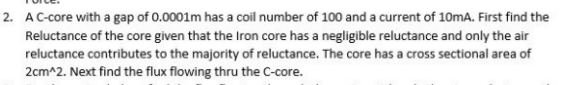 2. AC-core with a gap of 0.0001m has a coil number of 100 and a current of 10mA. First find the
Reluctance of the core given that the Iron core has a negligible reluctance and only the air
reluctance contributes to the majority of reluctance. The core has a cross sectional area of
2cm^2. Next find the flux flowing thru the C-core.
