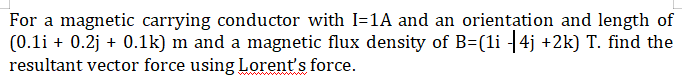 For a magnetic carrying conductor with I=1A and an orientation and length of
(0.1i + 0.2j + 0.1k) m and a magnetic flux density of B=(li - 4j +2k) T. find the
resultant vector force using Lorent's force.
