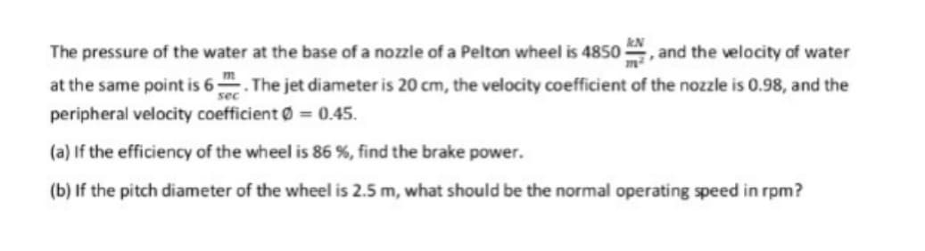 The pressure of the water at the base of a nozzle of a Pelton wheel is 4850 , and the velocity of water
at the same point is 6. The jet diameter is 20 cm, the velocity coefficient of the nozzle is 0.98, and the
sec
peripheral velocity coefficient Ø = 0.45.
(a) If the efficiency of the wheel is 86 %, find the brake power.
(b) If the pitch diameter of the wheel is 2.5 m, what should be the normal operating speed in rpm?
