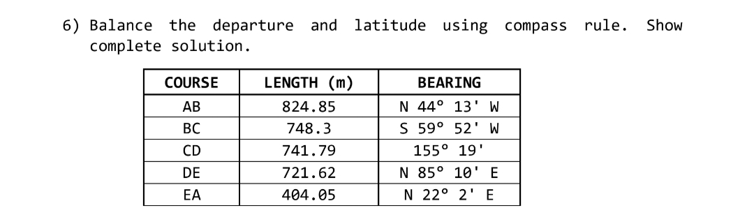 6) Balance the departure and latitude using compass rule.
complete solution.
Show
COURSE
LENGTH (m)
BEARING
АВ
824.85
N 44° 13' W
BC
748.3
S 59° 52' W
CD
741.79
155° 19'
DE
721.62
N 85° 10'E
EA
404.05
N 22° 2' E
